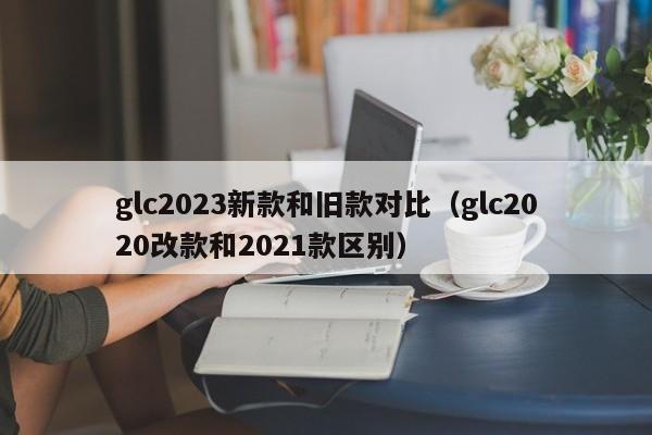 glc2023新款和旧款对比（glc2020改款和2021款区别）