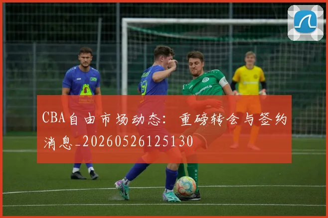 CBA自由市场动态：重磅转会与签约消息_20260526125130