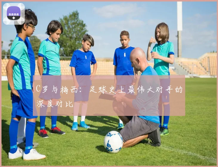 C罗与梅西：足球史上最伟大对手的深度对比