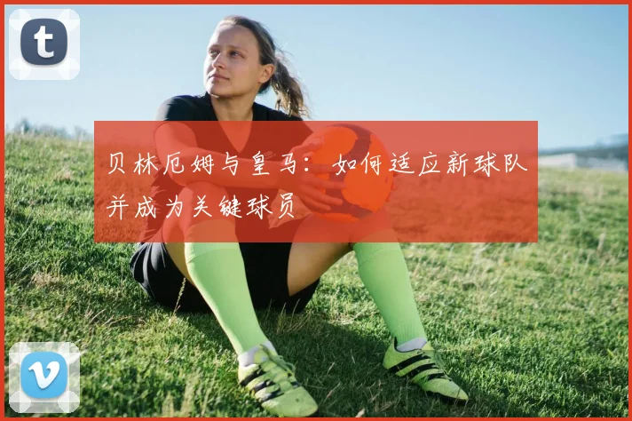 贝林厄姆与皇马：如何适应新球队并成为关键球员