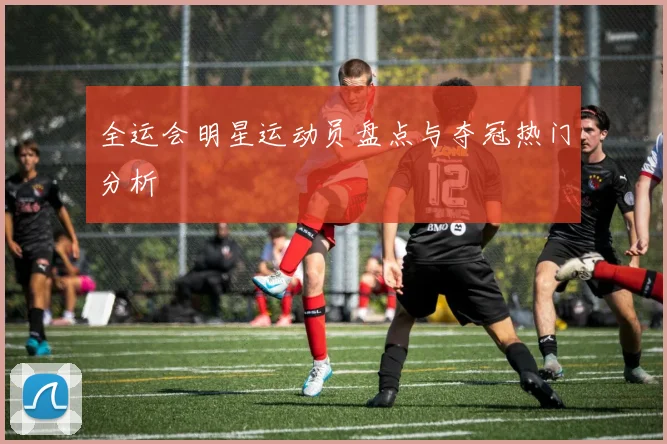 全运会明星运动员盘点与夺冠热门分析