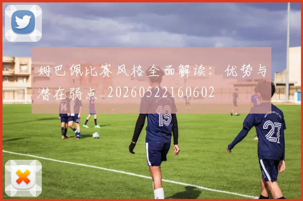 姆巴佩比赛风格全面解读：优势与潜在弱点_20260522160602