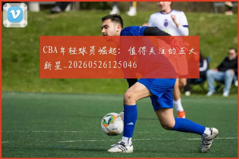 CBA年轻球员崛起：值得关注的五大新星_20260526125046
