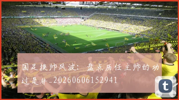 国足换帅风波：盘点历任主帅的功过是非_20260606152941