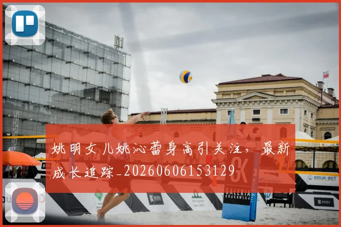 姚明女儿姚沁蕾身高引关注，最新成长追踪_20260606153129