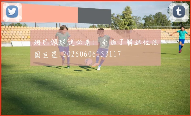 姆巴佩球迷必看：全面了解这位法国巨星_20260606153117