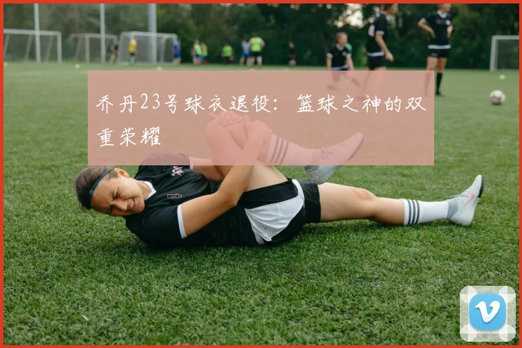 乔丹23号球衣退役：篮球之神的双重荣耀