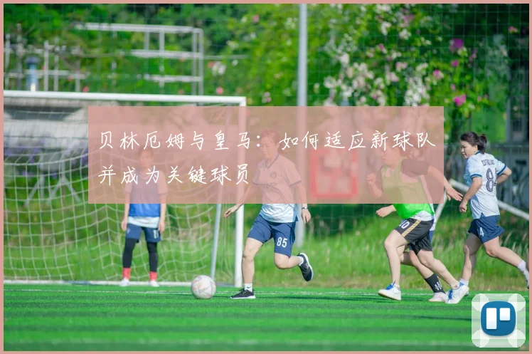 贝林厄姆与皇马:如何适应新球队并成为关键球员