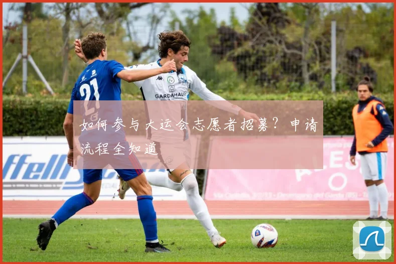 如何参与大运会志愿者招募?申请流程全知道