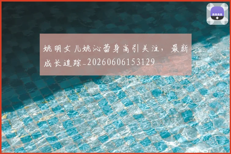 姚明女儿姚沁蕾身高引关注,最新成长追踪_20260606153129