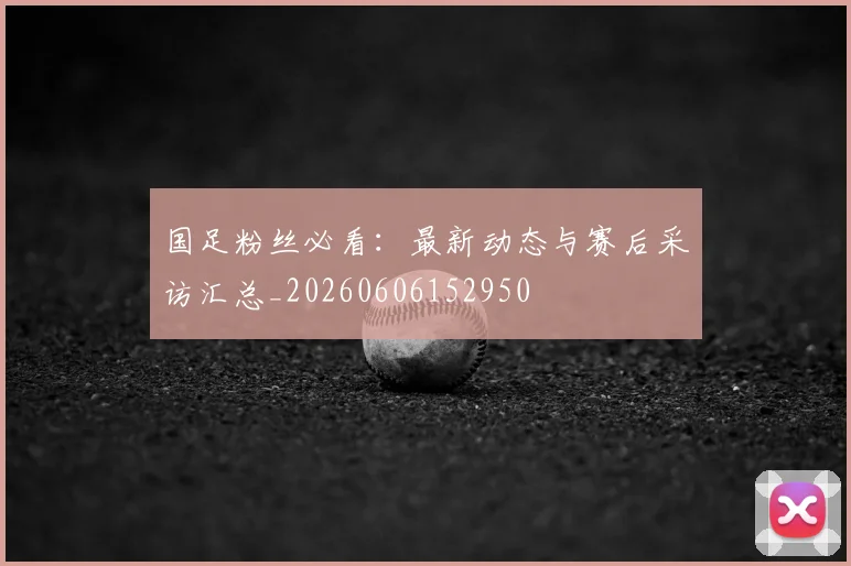国足粉丝必看：最新动态与赛后采访汇总_20260606152950