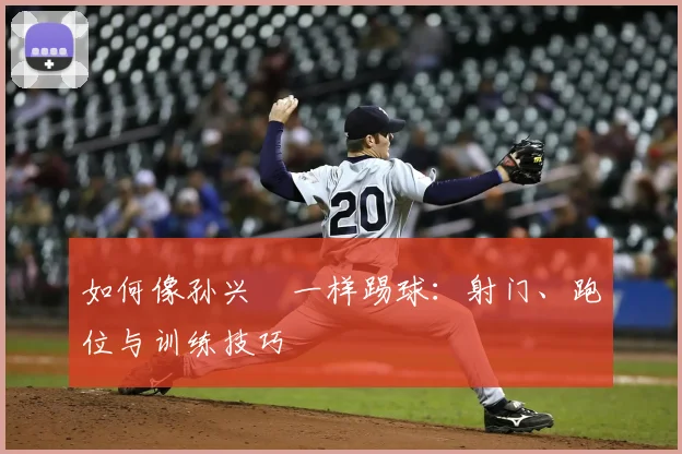 如何像孙兴慜一样踢球：射门、跑位与训练技巧