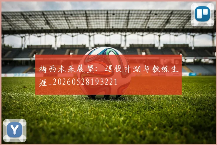 梅西未来展望：退役计划与教练生涯_20260528193221