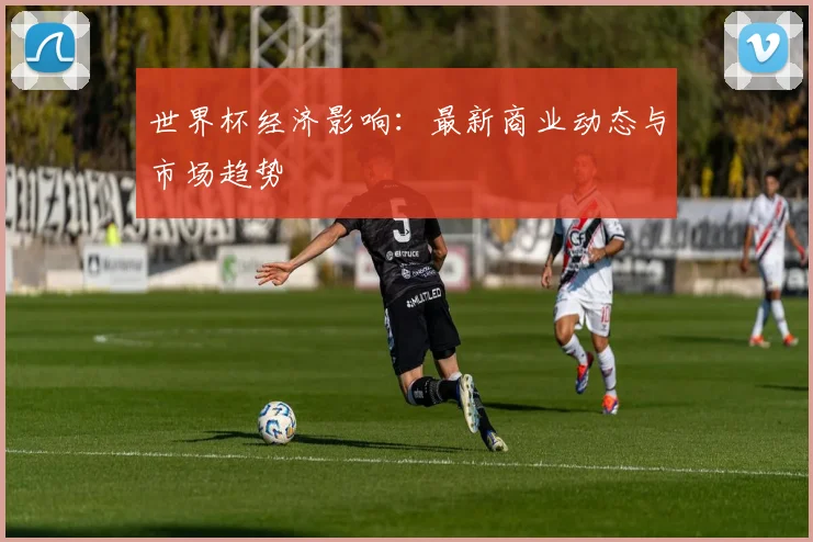 世界杯经济影响：最新商业动态与市场趋势