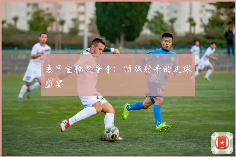 意甲金靴奖争夺：顶级射手的进球盛宴