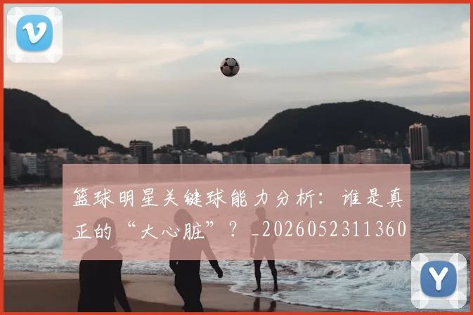 篮球明星关键球能力分析:谁是真正的“大心脏”?_20260523113604