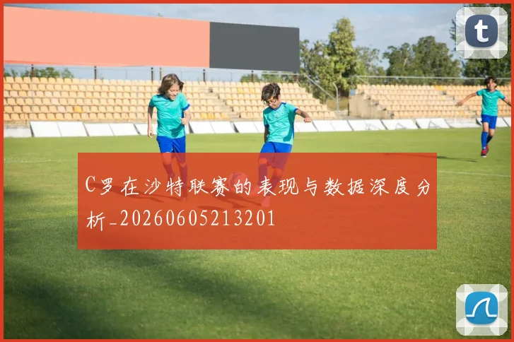 C罗在沙特联赛的表现与数据深度分析_20260605213201