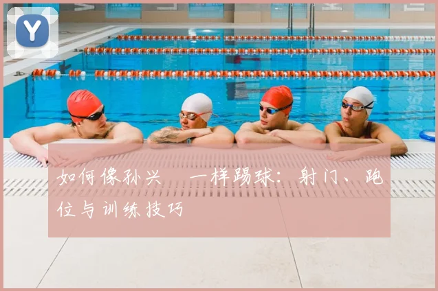 如何像孙兴慜一样踢球：射门、跑位与训练技巧