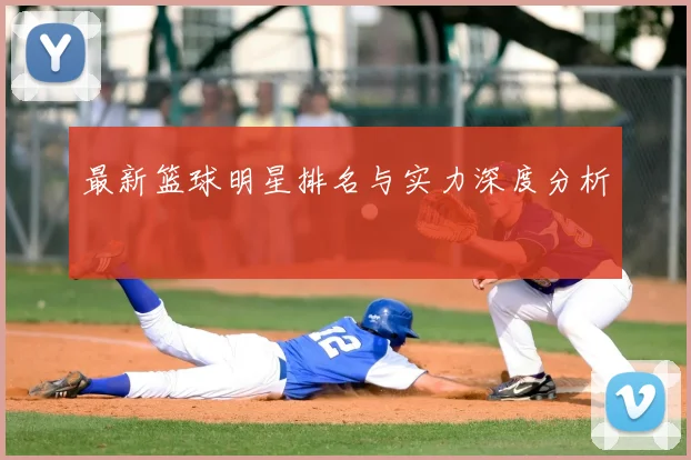 最新篮球明星排名与实力深度分析
