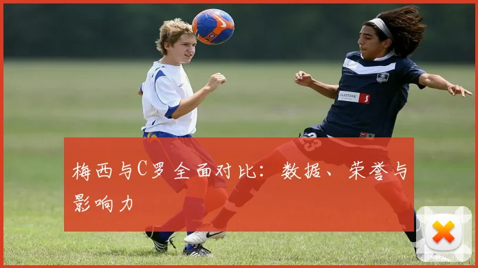 梅西与C罗全面对比:数据、荣誉与影响力