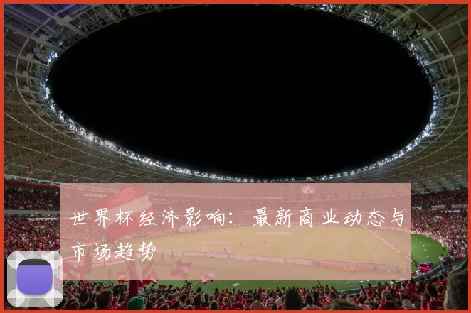 世界杯经济影响：最新商业动态与市场趋势