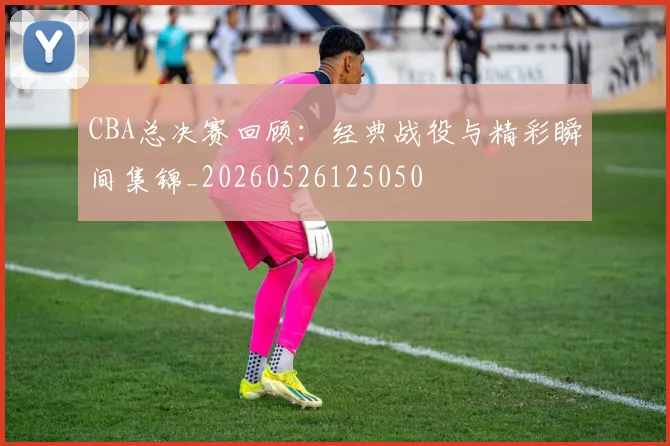 CBA总决赛回顾：经典战役与精彩瞬间集锦_20260526125050