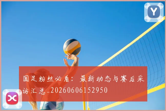 国足粉丝必看：最新动态与赛后采访汇总_20260606152950