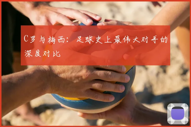C罗与梅西:足球史上最伟大对手的深度对比